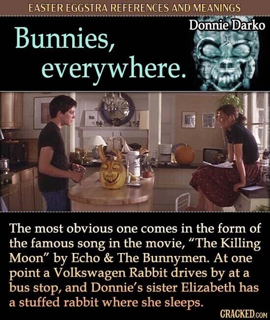 EASTER EGGSTRA REFERENCES AND MEANINGS Donnie Darko Bunnies, everywhere. The most obvious one comes in the form of the famous song in the movie, The Killing Moon by Echo & The Bunnymen. At one point a Volkswagen Rabbit drives by at a bus stop, and Donnie's sister Elizabeth has a stuffed rabbit where she sleeps. CRACKED.COM