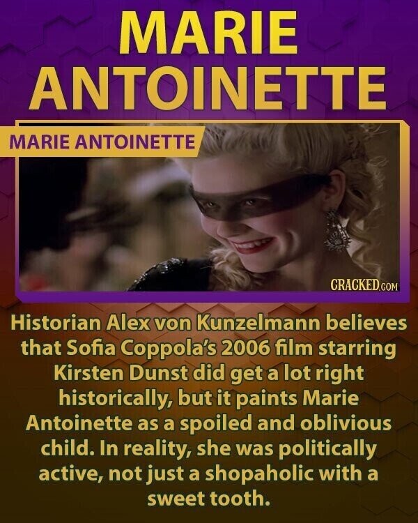 MARIE ANTOINETTE MARIE ANTOINETTE CRACKED.COM Historian Alex von Kunzelmann believes that Sofia Coppola's 2006 film starring Kirsten Dunst did get a lot right historically, but it paints Marie Antoinette as a spoiled and oblivious child. In reality, she was politically active, not just a shopaholic with a sweet tooth.