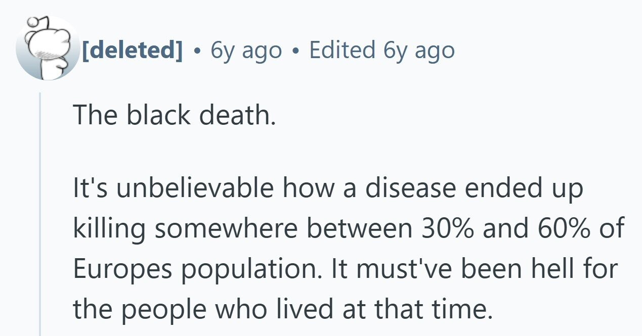 . 6y ago Edited 6y ago The black death. It's unbelievable how a disease ended up killing somewhere between 30% and 60% of Europes population. It must've been hell for the people who lived at that time.