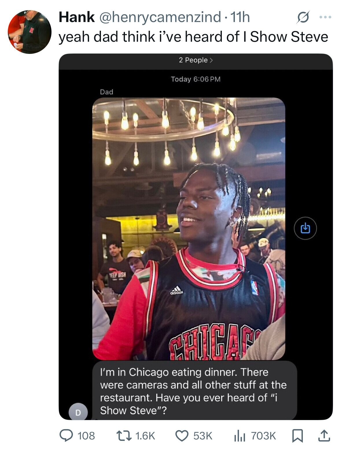 Hank @henrycamenzind - 11h S ... N yeah dad think i've heard of I Show Steve 2 People > Today 6:06 PM Dad - ПЕЕР UISH min - adidas CHICAP I'm in Chicago eating dinner. There were cameras and all other stuff at the restaurant. Have you ever heard of i Show Steve? D 108 1.6K 53K the 703K