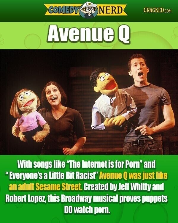 COMEDY NERD CRACKED.COM Avenue Q With songs like The Internet is for Porn and Everyone's a Little Bit Racist Avenue Q was just like an adult Sesame Street. Created by Jeff Whitty and Robert Lopez, this Broadway musical proves puppets DO watch porn.