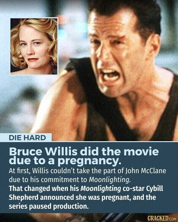 DIE HARD Bruce Willis did the movie due to a pregnancy. At first, Willis couldn't take the part of John McClane due to his commitment to Moonlighting. That changed when his Moonlighting co-star Cybill Shepherd announced she was pregnant, and the series paused production. CRACKED.COM