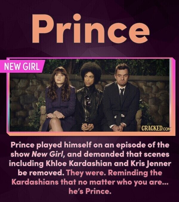 Prince NEW GIRL CRACKED.COM Prince played himself on an episode of the show New Girl, and demanded that scenes including Khloe Kardashian and Kris Jenner be removed. They were. Reminding the Kardashians that no matter who you are... he's Prince.