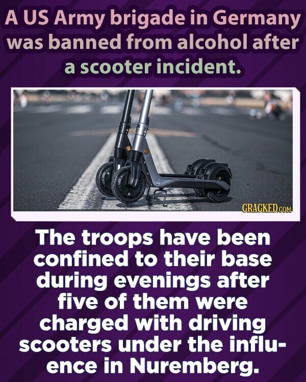 A US Army brigade in Germany was banned from alcohol after a scooter incident. CRACKED.COM The troops have been confined to their base during evenings after five of them were charged with driving scooters under the influ- ence in Nuremberg.