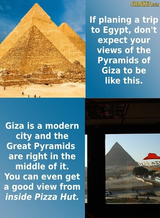 GRACKED.COM If planing a trip to Egypt, don't expect your views of the Pyramids of Giza to be like this. Giza is a modern city and the Great Pyramids are right in the كم middle of it. You can even get a good view from inside Pizza Hut.