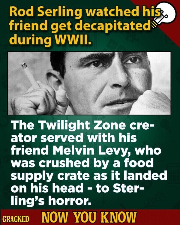 Rod Serling watched his friend get decapitated during WWII. The Twilight Zone cre- ator served with his friend Melvin Levy, who was crushed by a food supply crate as it landed on his head - to Ster- ling's horror. CRACKED NOW YOU KNOW