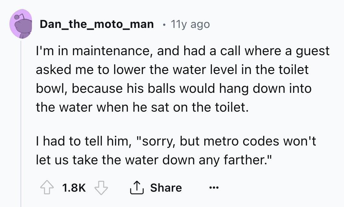 Dan_the_moto_man 11y ago I'm in maintenance, and had a call where a guest asked me to lower the water level in the toilet bowl, because his balls would hang down into the water when he sat on the toilet. I had to tell him, sorry, but metro codes won't let us take the water down any farther. 1.8K Share ... 