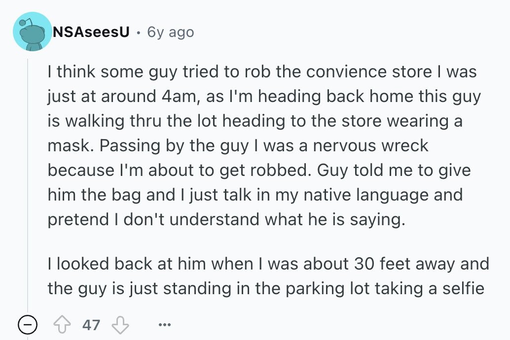 NSAseesU 6y ago I think some guy tried to rob the convience store I was just at around 4am, as I'm heading back home this guy is walking thru the lot heading to the store wearing a mask. Passing by the guy I was a nervous wreck because I'm about to get robbed. Guy told me to give him the bag and I just talk in my native language and pretend I don't understand what he is saying. I looked back at him when I was about 30 feet away and the guy is just standing in the parking lot
