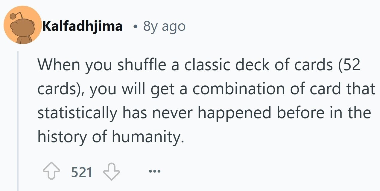 Kalfadhjima . 8y ago When you shuffle a classic deck of cards (52 cards), you will get a combination of card that statistically has never happened before in the history of humanity. 521 ...