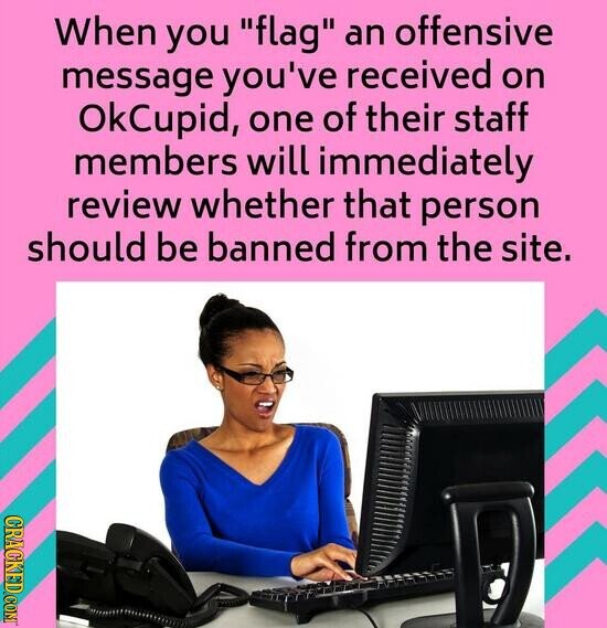When you flag an offensive message you've received on OkCupid, one of their staff members will immediately review whether that person should be banned from the site. GRAGKED COM