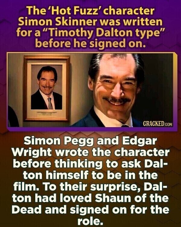 The 'Hot Fuzz' character Simon Skinner was written for a Timothy Dalton type before he signed on. - Water - CRACKED.COM Simon Pegg and Edgar Wright wrote the character before thinking to ask Dal- ton himself to be in the film. To their surprise, Dal- ton had loved Shaun of the Dead and signed on for the role.