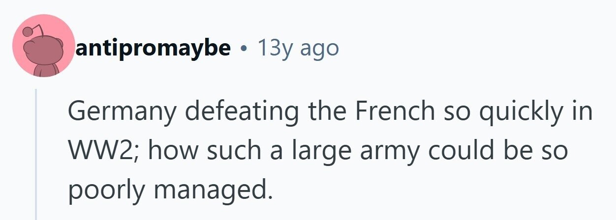 antipromaybe . 13y ago Germany defeating the French so quickly in WW2; how such a large army could be so poorly managed. 