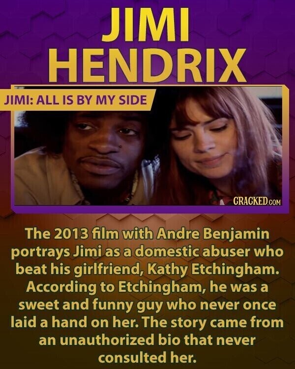 JIMI HENDRIX JIMI: ALL IS BY MY SIDE CRACKED.COM The 2013 film with Andre Benjamin portrays Jimi as a domestic abuser who beat his girlfriend, Kathy Etchingham. According to Etchingham, he was a sweet and funny guy who never once laid a hand on her. The story came from an unauthorized bio that never consulted her.