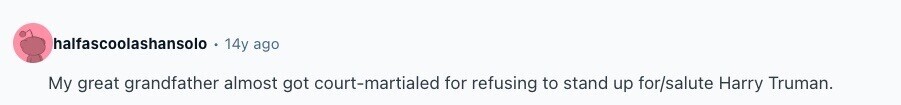 halfascoolashansolo 14y ago My great grandfather almost got court-martialed for refusing to stand up for/salute Harry Truman. 