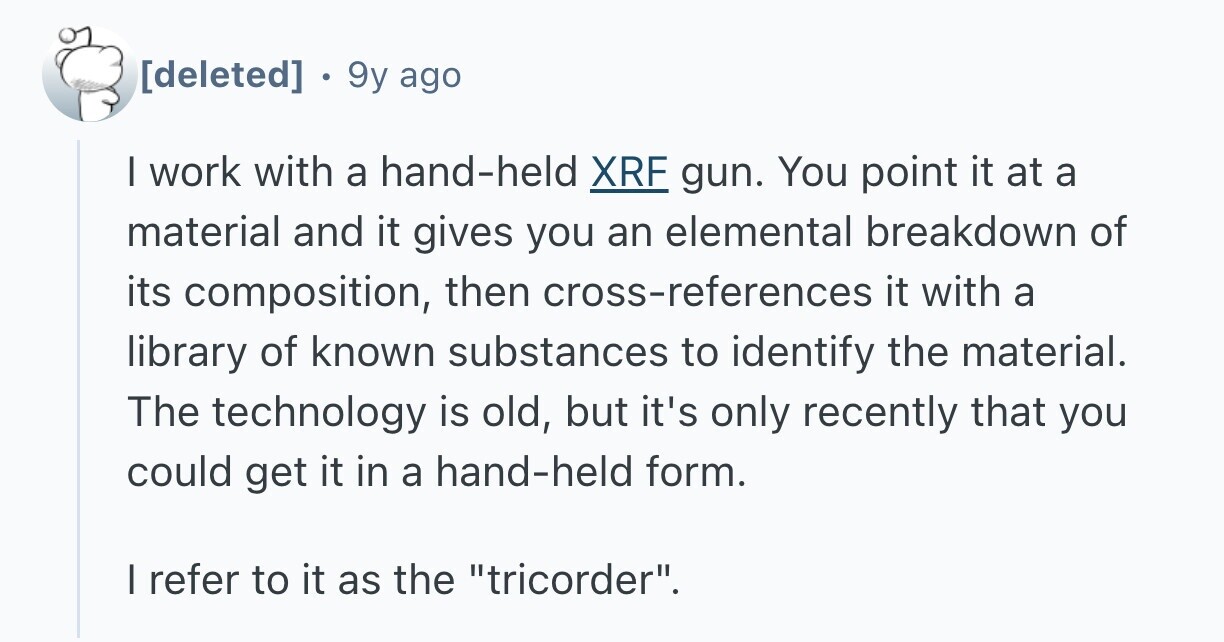 . 9y ago I work with a hand-held XRF gun. You point it at a material and it gives you an elemental breakdown of its composition, then cross-references it with a library of known substances to identify the material. The technology is old, but it's only recently that you could get it in a hand-held form. I refer to it as the tricorder.