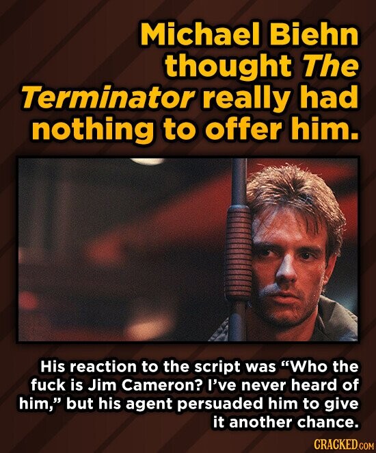 Michael Biehn thought The Terminator really had nothing to offer him. His reaction to the script was Who the fuck is Jim Cameron? I've never heard of him, but his agent persuaded him to give it another chance. CRACKED.COM