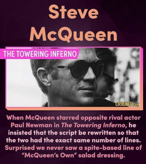 Steve McQueen THE TOWERING INFERNO. CRACKED.COM When McQueen starred opposite rival actor Paul Newman in The Towering Inferno, he insisted that the script be rewritten so that the two had the exact same number of lines. Surprised we never saw a spite-based line of McQueen's Own salad dressing.