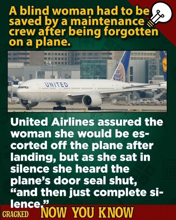 A blind woman had to be saved by a maintenance crew after being forgotten on a plane. UNITED LESS 111111 United Airlines assured the woman she would be es- corted off the plane after landing, but as she sat in silence she heard the plane's door seal shut, and then just complete si- lence. CRACKED NOW YOU KNOW