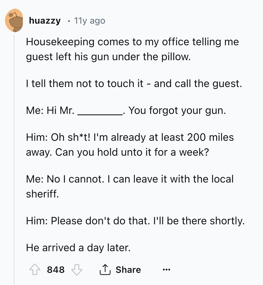huazzy 11y ago Housekeeping comes to my office telling me guest left his gun under the pillow. I tell them not to touch it - and call the guest. Me: Hi Mr. You forgot your gun. Him: Oh sh*t! I'm already at least 200 miles away. Can you hold unto it for a week? Me: No I cannot. I can leave it with the local sheriff. Him: Please don't do that. I'll be there shortly. Не arrived a day later. 848 Share ... 