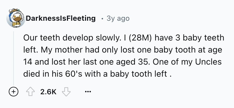 DarknessIsFleeting 3y ago Our teeth develop slowly. I (28M) have 3 baby teeth left. My mother had only lost one baby tooth at age 14 and lost her last one aged 35. One of my Uncles died in his 60's with a baby tooth left. + 2.6K ...