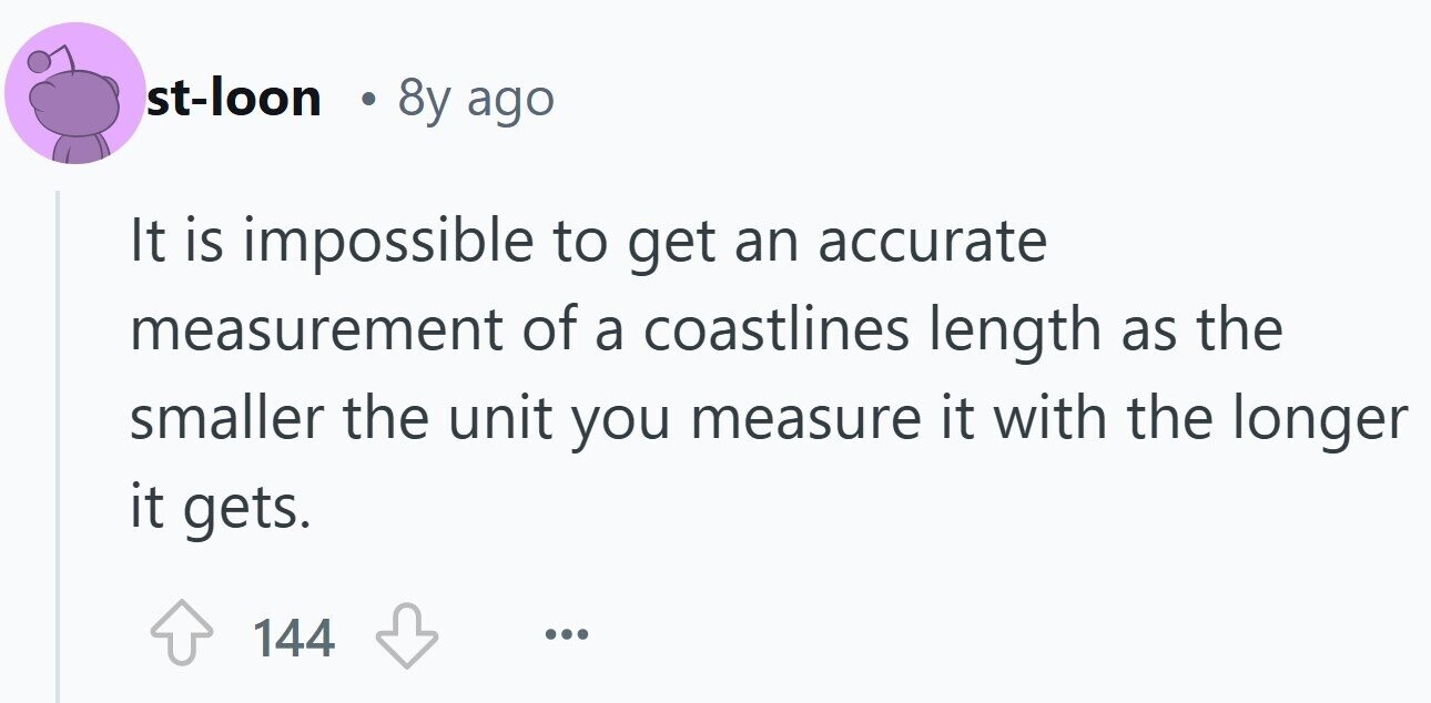 st-loon . 8y ago It is impossible to get an accurate measurement of a coastlines length as the smaller the unit you measure it with the longer it gets. 144 ...