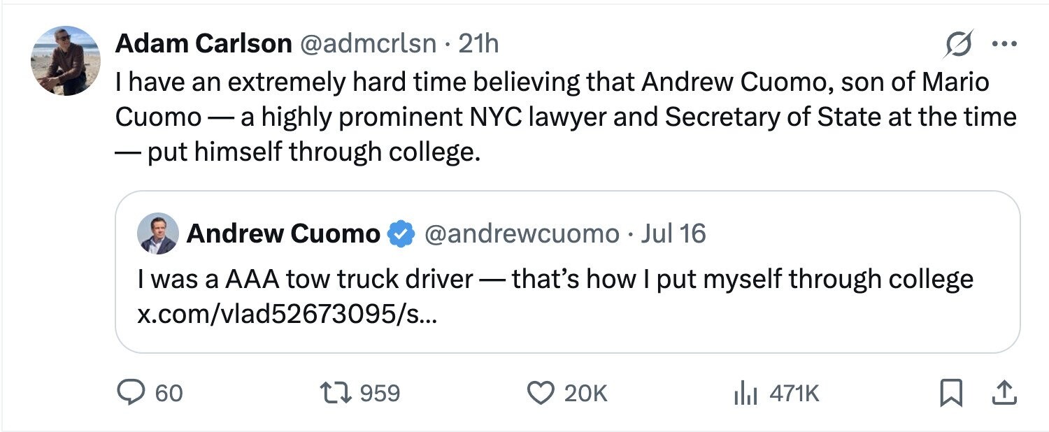 Adam Carlson @admcrlsn . 21h ... I have an extremely hard time believing that Andrew Cuomo, son of Mario Cuomo-a highly prominent NYC lawyer and Secretary of State at the time -put himself through college. Andrew Cuomo @andrewcuomo . Jul 16 I was a AAA tow truck driver-that's how I put myself through college x.com/vlad52673095/s... 60 959 20K 471K