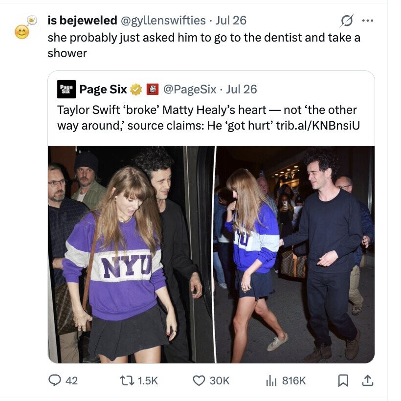 is bejeweled @gyllenswifties Jul 26 s ... she probably just asked him to go to the dentist and take a shower Page Six @PageSix Jul 26 Page Six Taylor Swift 'broke' Matty Healy's heart-not 'the other way around,' source claims: Не 'got hurt' trib.al/KNBnsiU NYU 42 1.5K 30K del 816K
