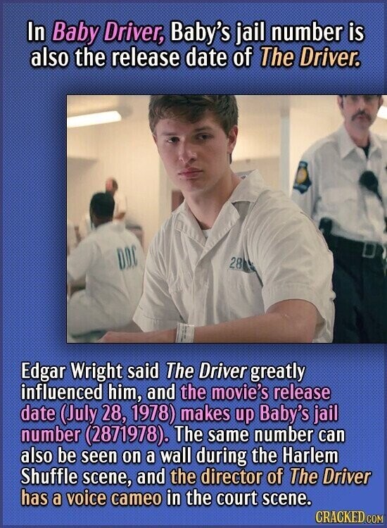 In Baby Driver, Baby's jail number is also the release date of The Driver. DDC 28 Edgar Wright said The Driver greatly influenced him, and the movie's release date (July 28, 1978) makes up Baby's jail number (2871978). The same number can also be seen on a wall during the Harlem Shuffle scene, and the director of The Driver has a voice cameo in the court scene. CRACKED.COM