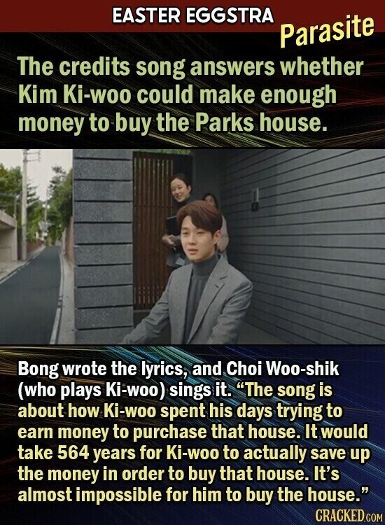 EASTER EGGSTRA Parasite The credits song answers whether Kim Ki-woo could make enough money to buy the Parks house. Bong wrote the lyrics, and Choi Woo-shik (who plays Ki-woo) sings it. The song is about how Ki-woo spent his days trying to earn money to purchase that house. It would take 564 years for Ki-woo to actually save up the money in order to buy that house. It's almost impossible for him to buy the house. CRACKED.COM
