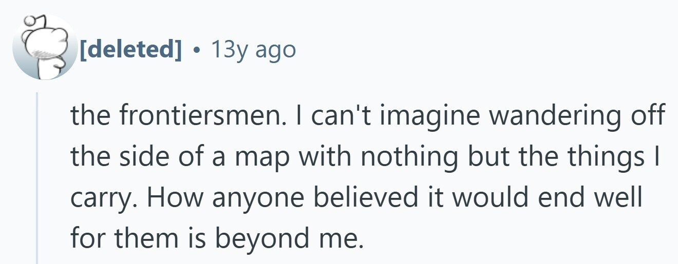  . 13y ago the frontiersmen. I can't imagine wandering off the side of a map with nothing but the things I carry. How anyone believed it would end well for them is beyond me. 