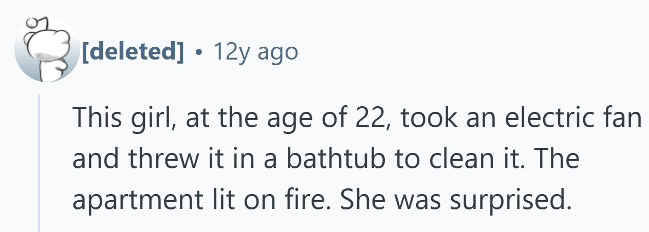  . 12y ago This girl, at the age of 22, took an electric fan and threw it in a bathtub to clean it. The apartment lit on fire. She was surprised. 