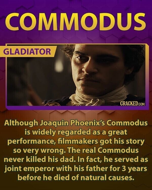 COMMODUS GLADIATOR CRACKED.COM Although Joaquin Phoenix's Commodus is widely regarded as a great performance, filmmakers got his story so very wrong. The real Commodus never killed his dad. In fact, he served as joint emperor with his father for 3 years before he died of natural causes.