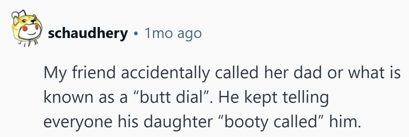 schaudhery . 1mo ago My friend accidentally called her dad or what is known as a butt dial. Не kept telling everyone his daughter booty called him. 