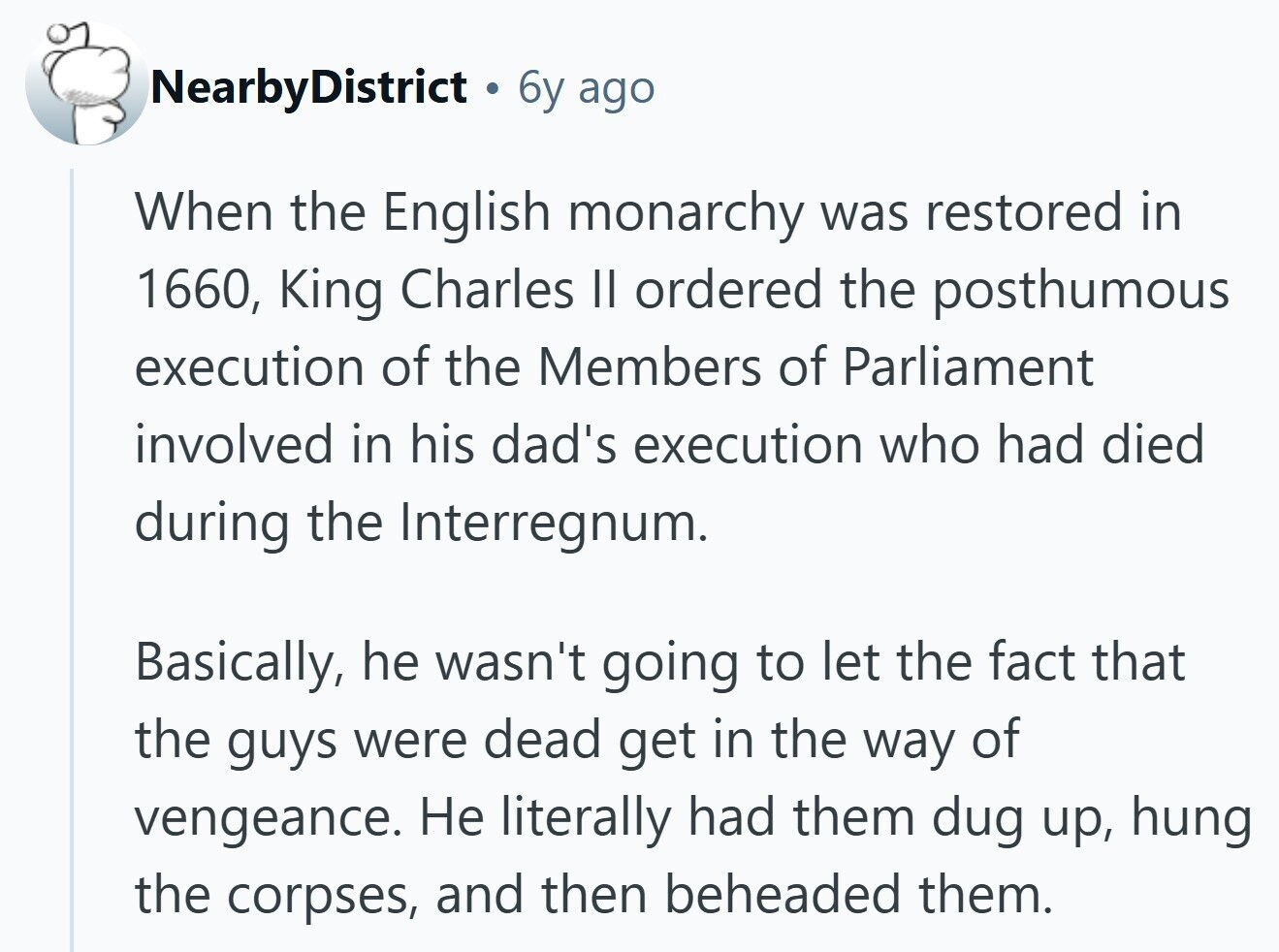 NearbyDistrict 6y ago When the English monarchy was restored in 1660, King Charles II ordered the posthumous execution of the Members of Parliament involved in his dad's execution who had died during the Interregnum. Basically, he wasn't going to let the fact that the guys were dead get in the way of vengeance. Не literally had them dug up, hung the corpses, and then beheaded them.