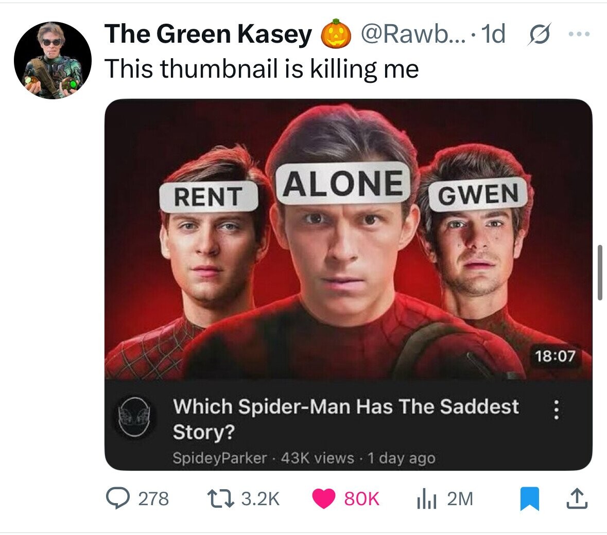 The Green Kasey @Rawb... 1d s ... This thumbnail is killing me ALONE RENT GWEN 18:07 Which Spider-Man Has The Saddest ... Story? SpideyParker 43K views 1 day ago 3.2K 278 80K 2M