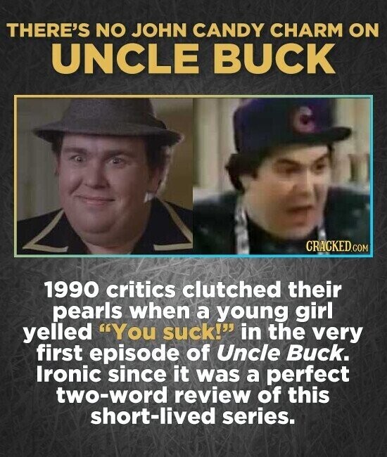 THERE'S NO JOHN CANDY CHARM ON UNCLE BUCK CRACKED.COM 1990 critics clutched their pearls when a young girl yelled You suck! in the very first episode of Uncle Buck. Ironic since it was a perfect two-word review of this short-lived series.