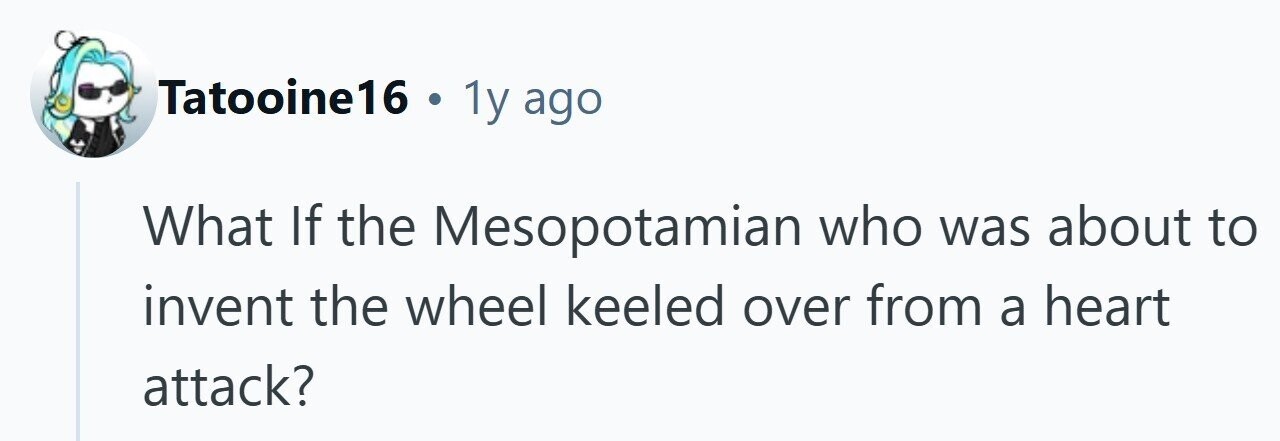 Tatooine16 . 1y ago What If the Mesopotamian who was about to invent the wheel keeled over from a heart attack?