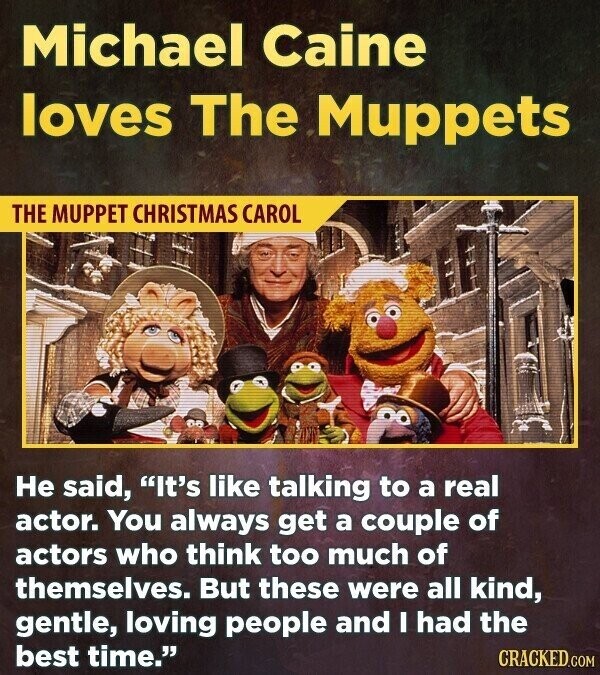 Michael Caine loves The Muppets THE MUPPET CHRISTMAS CAROL Не said, It's like talking to a real actor. You always get a couple of actors who think too much of themselves. But these were all kind, gentle, loving people and I had the best time. CRACKED.COM