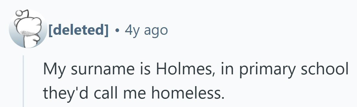 4y ago My surname is Holmes, in primary school they'd call me homeless.