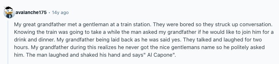 avalanche175 14y ago My great grandfather met a gentleman at a train station. They were bored so they struck up conversation. Knowing the train was going to take a while the man asked my grandfather if he would like to join him for a drink and dinner. My grandfather being laid back as he was said yes. They talked and laughed for two hours. My grandfather during this realizes he never got the nice gentlemans name so he politely asked him. The man laughed and shaked his hand and says Al Capone. 