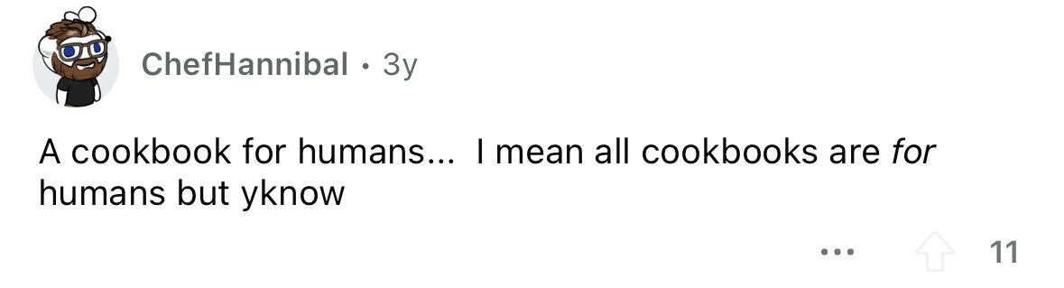 ChefHannibal . 3y A cookbook for humans... I mean all cookbooks are for humans but yknow ... 11