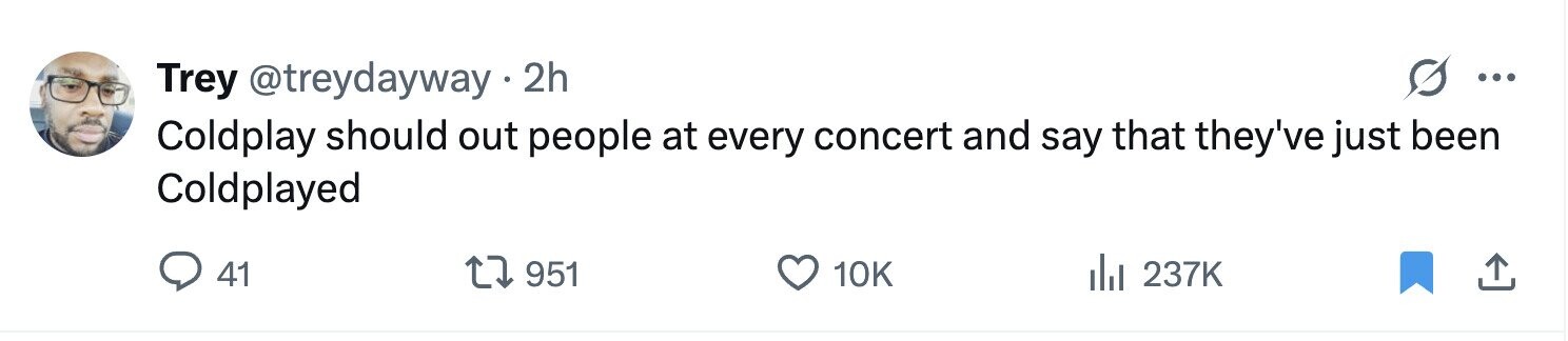 Trey @treydayway 2h ... Coldplay should out people at every concert and say that they've just been Coldplayed 41 951 10K 237K