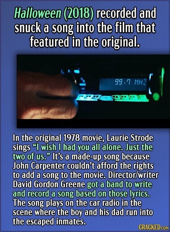 Halloween (2018) recorded and snuck a song into the film that featured in the original. 99.7 MHZ SOURCE In the original 1978 movie, Laurie Strode sings I wish I had you all alone. Just the two of us. It's a made-up song because John Carpenter couldn't afford the rights to add a song to the movie. Director/writer David Gordon Greene got a band to write and record a song based on those lyrics. The song plays on the car radio in the scene where the boy and his dad run into the escaped inmates. CRACKED.COM