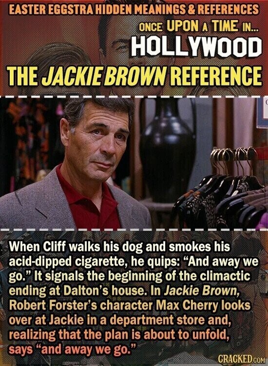 EASTER EGGSTRA HIDDEN MEANINGS & REFERENCES ONCE UPON A TIME IN... HOLLYWOOD THE JACKIE BROWN REFERENCE When Cliff walks his dog and smokes his acid-dipped cigarette, he quips: And away we go. It signals the beginning of the climactic ending at Dalton's house. In Jackie Brown, Robert Forster's character Max Cherry looks over at Jackie in a department store and, realizing that the plan is about to unfold, says and away we go. CRACKED COM