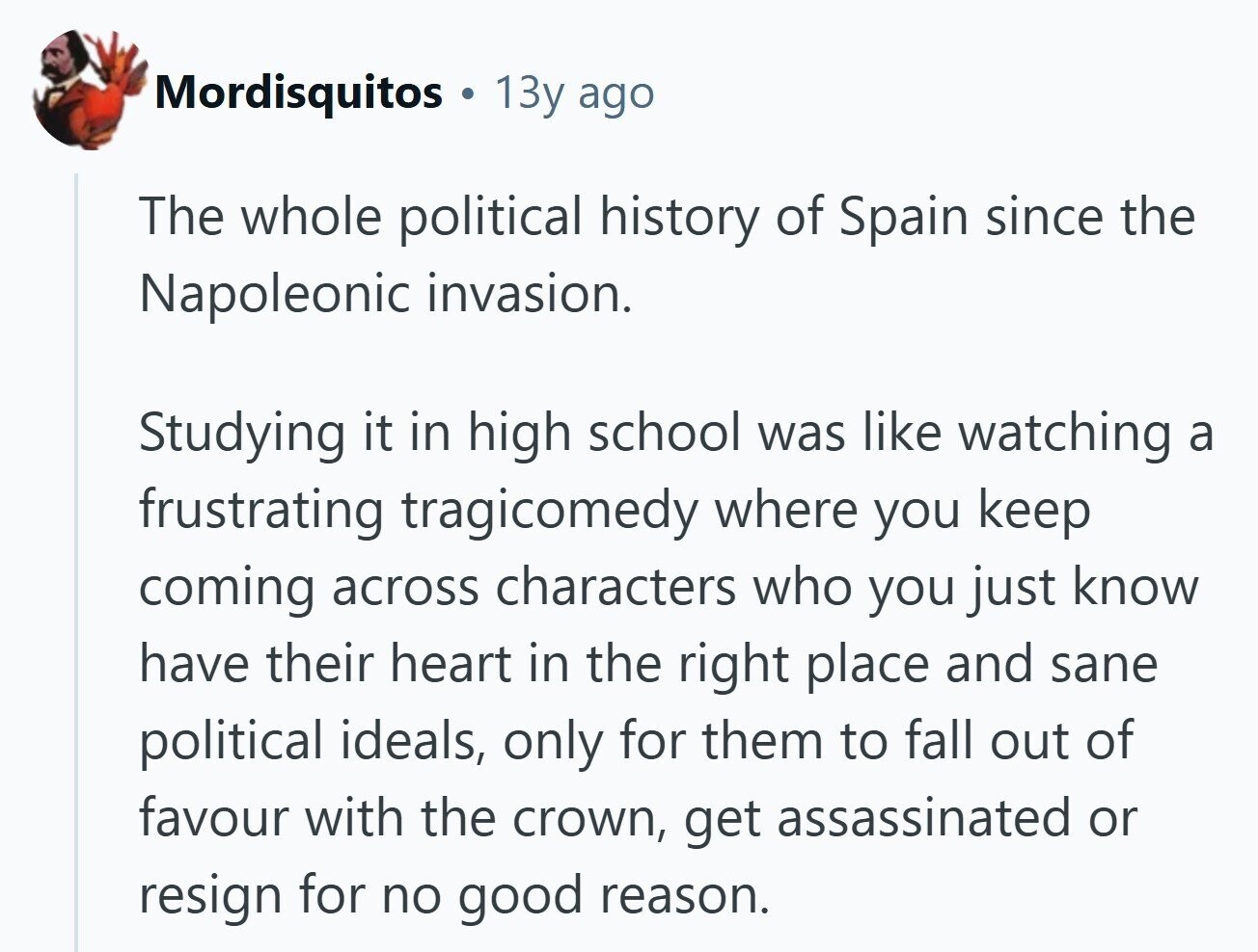 Mordisquitos . 13y ago The whole political history of Spain since the Napoleonic invasion. Studying it in high school was like watching a frustrating tragicomedy where you keep coming across characters who you just know have their heart in the right place and sane political ideals, only for them to fall out of favour with the crown, get assassinated or resign for no good reason. 