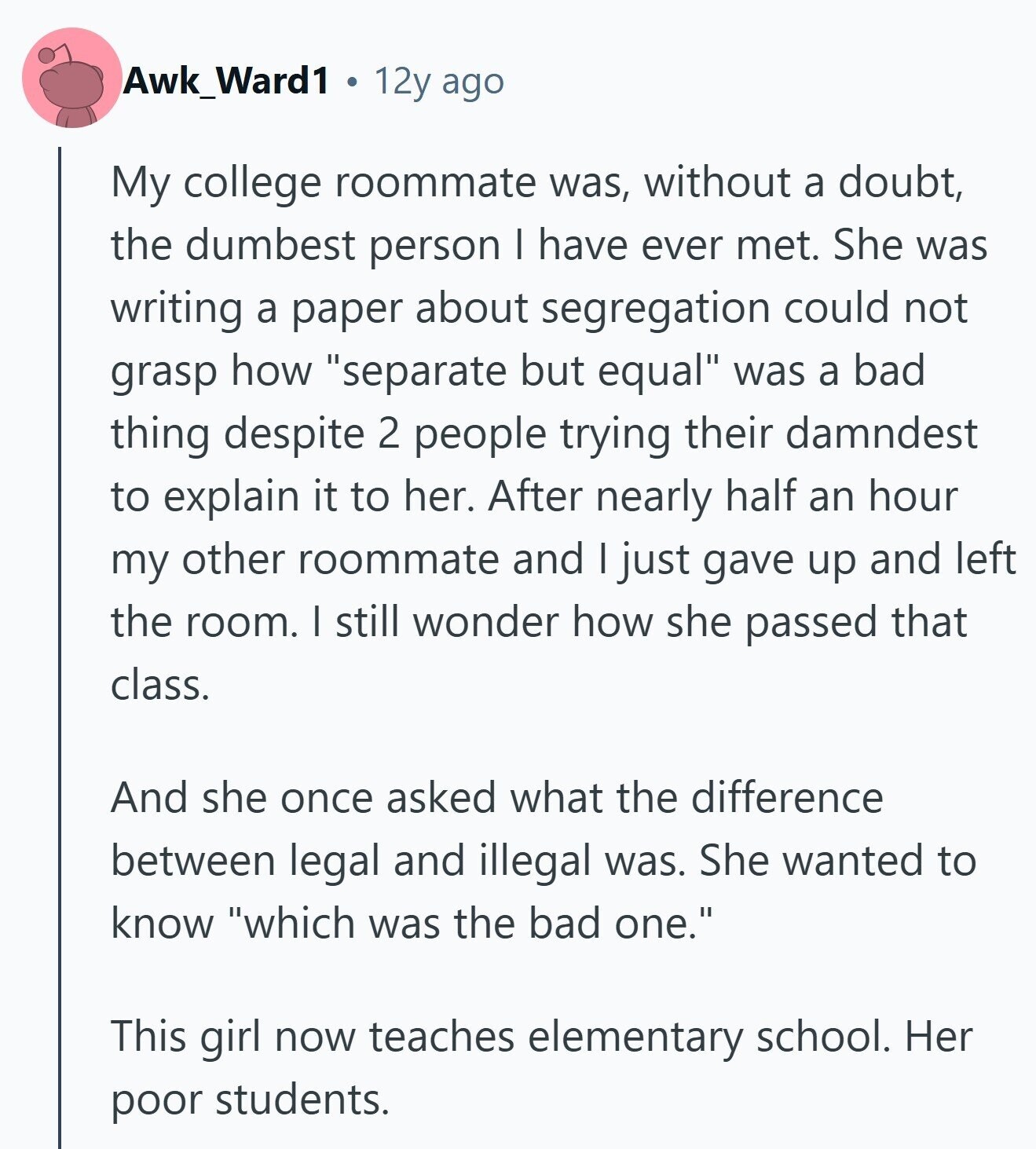 Awk_Ward1 12y ago My college roommate was, without a doubt, the dumbest person I have ever met. She was writing a paper about segregation could not grasp how separate but equal was a bad thing despite 2 people trying their damndest to explain it to her. After nearly half an hour my other roommate and I just gave up and left the room. I still wonder how she passed that class. And she once asked what the difference between legal and illegal was. She wanted to know which was the bad one. This girl now teaches elementary school. Her poor 