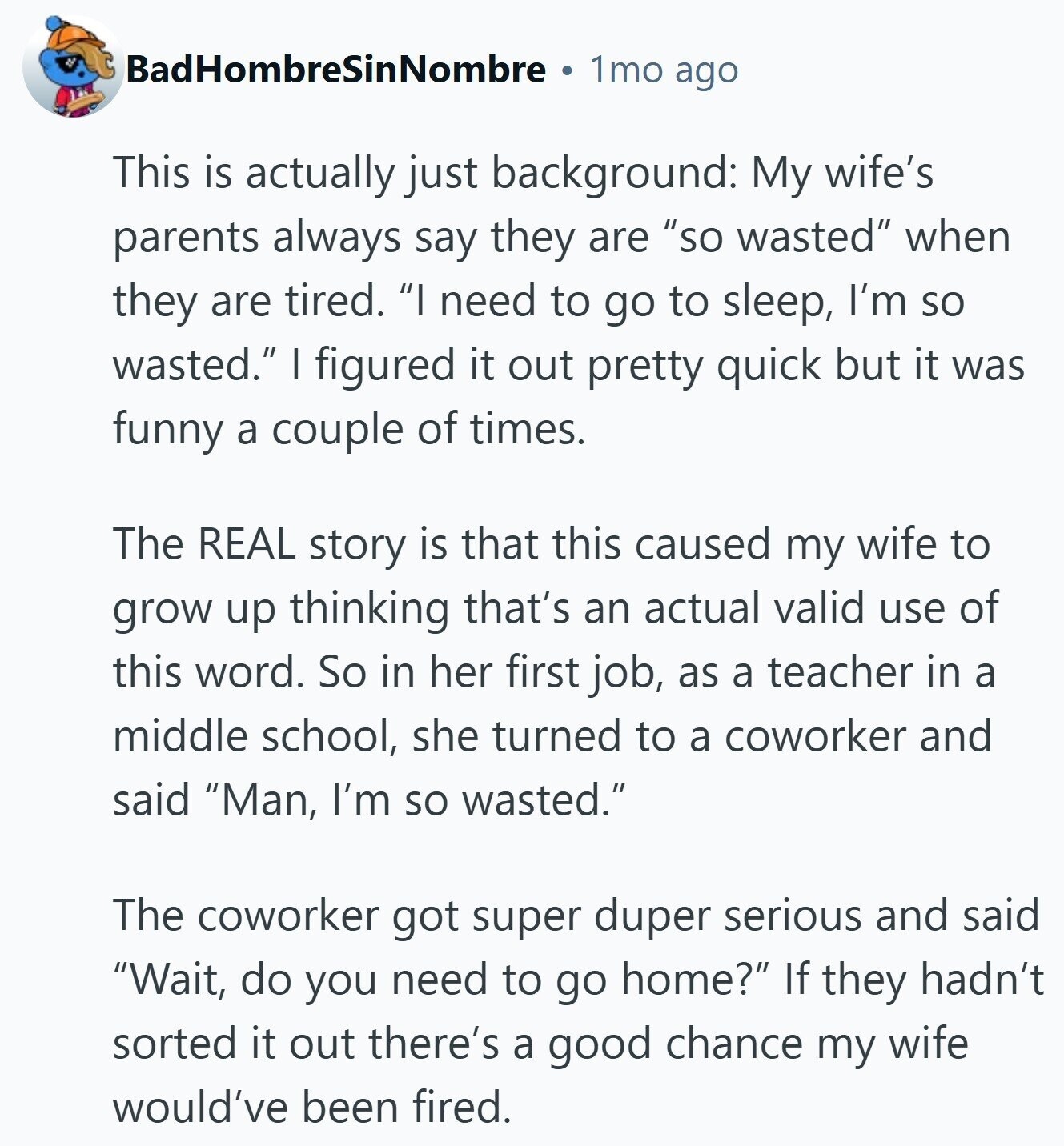 BadHombreSinNombre 1mo ago This is actually just background: My wife's parents always say they are so wasted when they are tired. I need to go to sleep, I'm so wasted. I figured it out pretty quick but it was funny a couple of times. The REAL story is that this caused my wife to grow up thinking that's an actual valid use of this word. So in her first job, as a teacher in a middle school, she turned to a coworker and said Man, I'm so wasted. The coworker got super duper serious and said Wait, do you need 