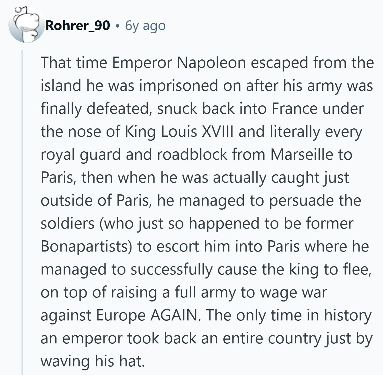 Rohrer_90 6y ago That time Emperor Napoleon escaped from the island he was imprisoned on after his army was finally defeated, snuck back into France under the nose of King Louis XVIII and literally every royal guard and roadblock from Marseille to Paris, then when he was actually caught just outside of Paris, he managed to persuade the soldiers (who just so happened to be former Bonapartists) to escort him into Paris where he managed to successfully cause the king to flee, on top of raising a full army to wage war against Europe AGAIN. The only time in history