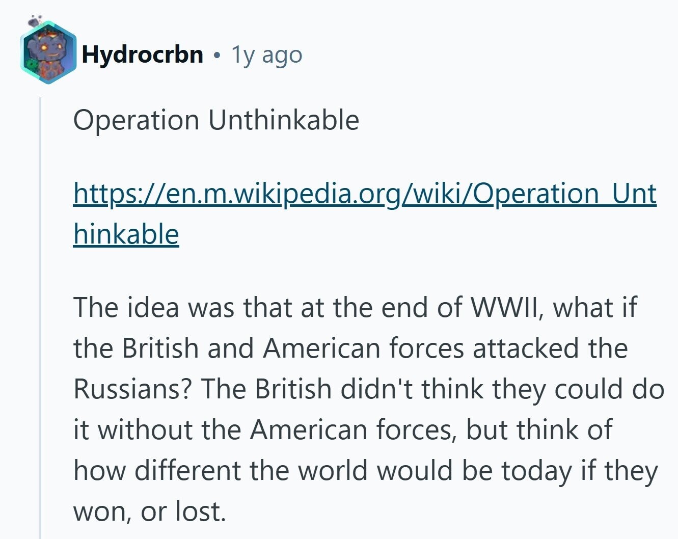 Hydrocrbn . 1y ago Operation Unthinkable https://en.m.wikipedia.org/wiki/Operation Unt hinkable The idea was that at the end of WWII, what if the British and American forces attacked the Russians? The British didn't think they could do it without the American forces, but think of how different the world would be today if they won, or lost.