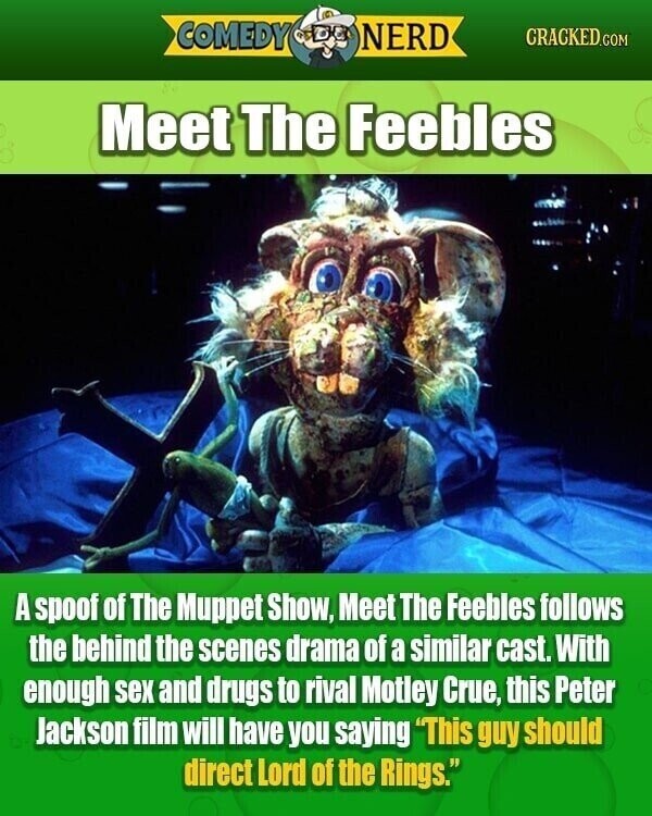 COMEDY NERD CRACKED.COM Meet The Feebles A spoof of The Muppet Show, Meet The Feebles follows the behind the scenes drama of a similar cast. With enough sex and drugs to rival Motley Crue, this Peter Jackson film will have you saying This guy should direct Lord of the Rings.